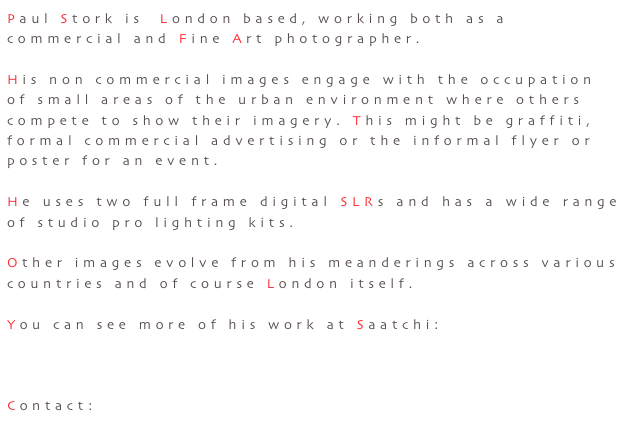 Paul Stork is  London based, working both as a commercial and Fine Art photographer.

His non commercial images engage with the occupation of small areas of the urban environment where others
compete to show their imagery. This might be graffiti,
formal commercial advertising or the informal flyer or
poster for an event.

He uses two full frame digital SLRs and has a wide range of studio pro lighting kits.

Other images evolve from his meanderings across various
countries and of course London itself.

You can see more of his work at Saatchi:

http://www.saatchionline.com/paulstork

Contact: storks@mac.com